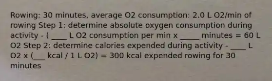 Rowing: 30 minutes, average O2 consumption: 2.0 L O2/min of rowing Step 1: determine absolute oxygen consumption during activity - ( ____ L O2 consumption per min x _____ minutes = 60 L O2 Step 2: determine calories expended during activity - ____ L O2 x (___ kcal / 1 L O2) = 300 kcal expended rowing for 30 minutes