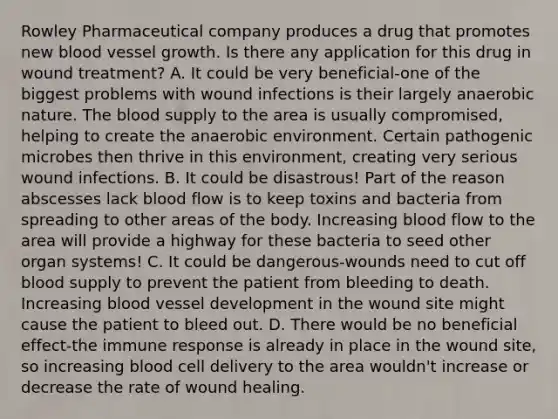 Rowley Pharmaceutical company produces a drug that promotes new blood vessel growth. Is there any application for this drug in wound treatment? A. It could be very beneficial-one of the biggest problems with wound infections is their largely anaerobic nature. <a href='https://www.questionai.com/knowledge/k7oXMfj7lk-the-blood' class='anchor-knowledge'>the blood</a> supply to the area is usually compromised, helping to create the anaerobic environment. Certain pathogenic microbes then thrive in this environment, creating very serious wound infections. B. It could be disastrous! Part of the reason abscesses lack blood flow is to keep toxins and bacteria from spreading to other areas of the body. Increasing blood flow to the area will provide a highway for these bacteria to seed other organ systems! C. It could be dangerous-wounds need to cut off blood supply to prevent the patient from bleeding to death. Increasing blood vessel development in the wound site might cause the patient to bleed out. D. There would be no beneficial effect-the immune response is already in place in the wound site, so increasing blood cell delivery to the area wouldn't increase or decrease the rate of wound healing.