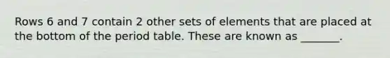 Rows 6 and 7 contain 2 other sets of elements that are placed at the bottom of the period table. These are known as _______.