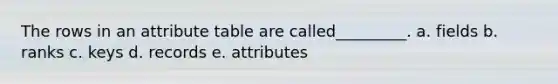 The rows in an attribute table are called_________. a. fields b. ranks c. keys d. records e. attributes