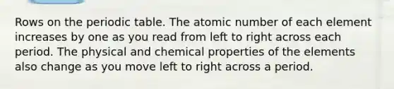 Rows on the periodic table. The atomic number of each element increases by one as you read from left to right across each period. The physical and chemical properties of the elements also change as you move left to right across a period.