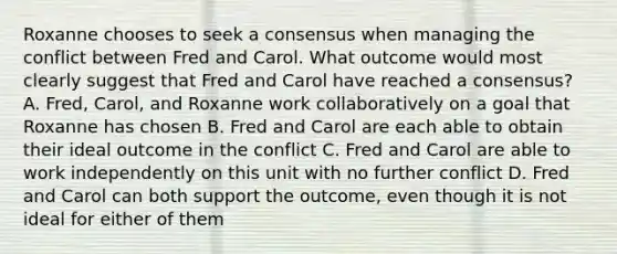 Roxanne chooses to seek a consensus when managing the conflict between Fred and Carol. What outcome would most clearly suggest that Fred and Carol have reached a consensus? A. Fred, Carol, and Roxanne work collaboratively on a goal that Roxanne has chosen B. Fred and Carol are each able to obtain their ideal outcome in the conflict C. Fred and Carol are able to work independently on this unit with no further conflict D. Fred and Carol can both support the outcome, even though it is not ideal for either of them