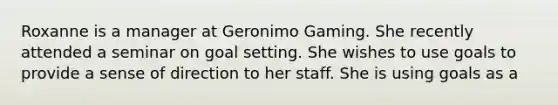 Roxanne is a manager at Geronimo Gaming. She recently attended a seminar on goal setting. She wishes to use goals to provide a sense of direction to her staff. She is using goals as a