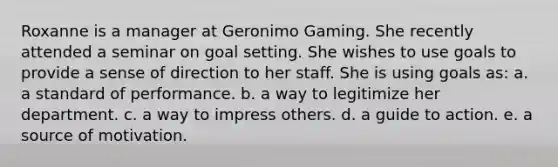 Roxanne is a manager at Geronimo Gaming. She recently attended a seminar on goal setting. She wishes to use goals to provide a sense of direction to her staff. She is using goals as: a. a standard of performance. b. a way to legitimize her department. c. a way to impress others. d. a guide to action. e. a source of motivation.