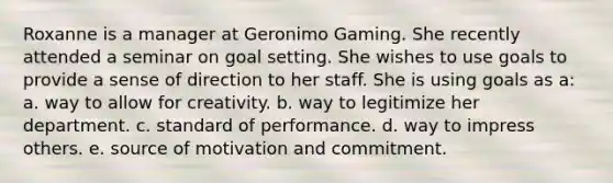 Roxanne is a manager at Geronimo Gaming. She recently attended a seminar on goal setting. She wishes to use goals to provide a sense of direction to her staff. She is using goals as a: a. way to allow for creativity. b. way to legitimize her department. c. standard of performance. d. way to impress others. e. source of motivation and commitment.