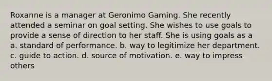 Roxanne is a manager at Geronimo Gaming. She recently attended a seminar on goal setting. She wishes to use goals to provide a sense of direction to her staff. She is using goals as a a. standard of performance. b. way to legitimize her department. c. guide to action. d. source of motivation. e. way to impress others