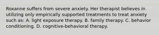 Roxanne suffers from severe anxiety. Her therapist believes in utilizing only empirically supported treatments to treat anxiety such as: A. light exposure therapy. B. family therapy. C. behavior conditioning. D. cognitive-behavioral therapy.