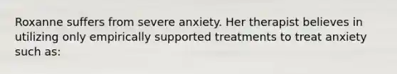 Roxanne suffers from severe anxiety. Her therapist believes in utilizing only empirically supported treatments to treat anxiety such as: