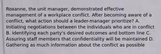 Roxanne, the unit manager, demonstrated effective management of a workplace conflict. After becoming aware of a conflict, what action should a leader-manager prioritize? A. Initiating negotiations between the individuals who are in conflict B. Identifying each party's desired outcomes and bottom line C. Assuring staff members that confidentiality will be maintained D. Gathering as much information about the conflict as possible