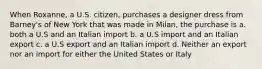 When Roxanne, a U.S. citizen, purchases a designer dress from Barney's of New York that was made in Milan, the purchase is a. both a U.S and an Italian import b. a U.S import and an Italian export c. a U.S export and an Italian import d. Neither an export nor an import for either the United States or Italy