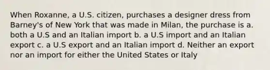 When Roxanne, a U.S. citizen, purchases a designer dress from Barney's of New York that was made in Milan, the purchase is a. both a U.S and an Italian import b. a U.S import and an Italian export c. a U.S export and an Italian import d. Neither an export nor an import for either the United States or Italy