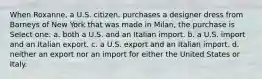 When Roxanne, a U.S. citizen, purchases a designer dress from Barneys of New York that was made in Milan, the purchase is Select one: a. both a U.S. and an Italian import. b. a U.S. import and an Italian export. c. a U.S. export and an Italian import. d. neither an export nor an import for either the United States or Italy.