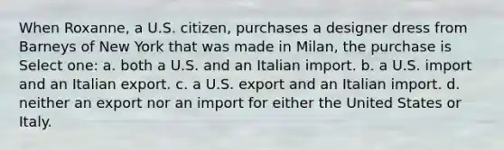 When Roxanne, a U.S. citizen, purchases a designer dress from Barneys of New York that was made in Milan, the purchase is Select one: a. both a U.S. and an Italian import. b. a U.S. import and an Italian export. c. a U.S. export and an Italian import. d. neither an export nor an import for either the United States or Italy.