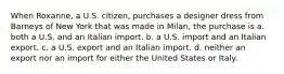 When Roxanne, a U.S. citizen, purchases a designer dress from Barneys of New York that was made in Milan, the purchase is a. both a U.S. and an Italian import. b. a U.S. import and an Italian export. c. a U.S. export and an Italian import. d. neither an export nor an import for either the United States or Italy.