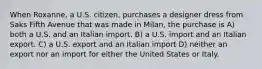 When Roxanne, a U.S. citizen, purchases a designer dress from Saks Fifth Avenue that was made in Milan, the purchase is A) both a U.S. and an Italian import. B) a U.S. import and an Italian export. C) a U.S. export and an Italian import D) neither an export nor an import for either the United States or Italy.