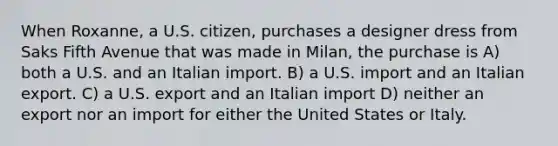 When Roxanne, a U.S. citizen, purchases a designer dress from Saks Fifth Avenue that was made in Milan, the purchase is A) both a U.S. and an Italian import. B) a U.S. import and an Italian export. C) a U.S. export and an Italian import D) neither an export nor an import for either the United States or Italy.