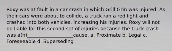 Roxy was at fault in a car crash in which Grill Grin was injured. As their cars were about to collide, a truck ran a red light and crashed into both vehicles, increasing his injuries. Roxy will not be liable for this second set of injuries because the truck crash was a(n)___________________cause. a. Proximate b. Legal c. Foreseeable d. Superseding