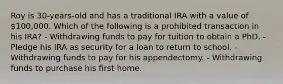 Roy is 30-years-old and has a traditional IRA with a value of 100,000. Which of the following is a prohibited transaction in his IRA? - Withdrawing funds to pay for tuition to obtain a PhD. - Pledge his IRA as security for a loan to return to school. - Withdrawing funds to pay for his appendectomy. - Withdrawing funds to purchase his first home.