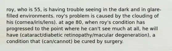 roy, who is 55, is having trouble seeing in the dark and in glare-filled environments. roy's problem is caused by the clouding of his (cornea/iris/lens). at age 80, when roy's condition has progressed to the point where he can't see much at all, he will have (cataract/diabetic retinopathy/macular degeneration), a condition that (can/cannot) be cured by surgery.