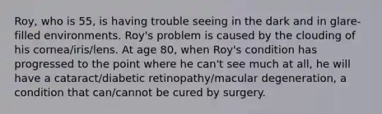 Roy, who is 55, is having trouble seeing in the dark and in glare-filled environments. Roy's problem is caused by the clouding of his cornea/iris/lens. At age 80, when Roy's condition has progressed to the point where he can't see much at all, he will have a cataract/diabetic retinopathy/macular degeneration, a condition that can/cannot be cured by surgery.