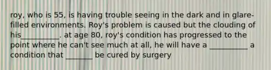 roy, who is 55, is having trouble seeing in the dark and in glare-filled environments. Roy's problem is caused but the clouding of his__________. at age 80, roy's condition has progressed to the point where he can't see much at all, he will have a __________ a condition that _______ be cured by surgery