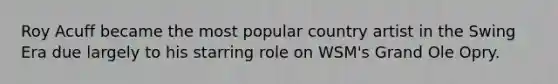 Roy Acuff became the most popular country artist in the Swing Era due largely to his starring role on WSM's Grand Ole Opry.