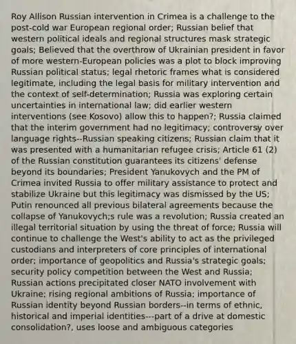 Roy Allison Russian intervention in Crimea is a challenge to the post-cold war European regional order; Russian belief that western political ideals and regional structures mask strategic goals; Believed that the overthrow of Ukrainian president in favor of more western-European policies was a plot to block improving Russian political status; legal rhetoric frames what is considered legitimate, including the legal basis for military intervention and the context of self-determination; Russia was exploring certain uncertainties in international law; did earlier western interventions (see Kosovo) allow this to happen?; Russia claimed that the interim government had no legitimacy; controversy over language rights--Russian speaking citizens; Russian claim that it was presented with a humanitarian refugee crisis; Article 61 (2) of the Russian constitution guarantees its citizens' defense beyond its boundaries; President Yanukovych and the PM of Crimea invited Russia to offer military assistance to protect and stabilize Ukraine but this legitimacy was dismissed by the US; Putin renounced all previous bilateral agreements because the collapse of Yanukovych;s rule was a revolution; Russia created an illegal territorial situation by using the threat of force; Russia will continue to challenge the West's ability to act as the privileged custodians and interpreters of core principles of international order; importance of geopolitics and Russia's strategic goals; security policy competition between the West and Russia; Russian actions precipitated closer NATO involvement with Ukraine; rising regional ambitions of Russia; importance of Russian identity beyond Russian borders--in terms of ethnic, historical and imperial identities---part of a drive at domestic consolidation?, uses loose and ambiguous categories