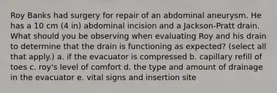 Roy Banks had surgery for repair of an abdominal aneurysm. He has a 10 cm (4 in) abdominal incision and a Jackson-Pratt drain. What should you be observing when evaluating Roy and his drain to determine that the drain is functioning as expected? (select all that apply.) a. if the evacuator is compressed b. capillary refill of toes c. roy's level of comfort d. the type and amount of drainage in the evacuator e. vital signs and insertion site