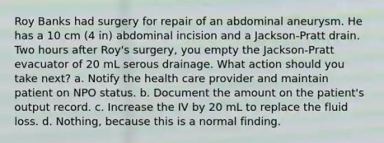 Roy Banks had surgery for repair of an abdominal aneurysm. He has a 10 cm (4 in) abdominal incision and a Jackson-Pratt drain. Two hours after Roy's surgery, you empty the Jackson-Pratt evacuator of 20 mL serous drainage. What action should you take next? a. Notify the health care provider and maintain patient on NPO status. b. Document the amount on the patient's output record. c. Increase the IV by 20 mL to replace the fluid loss. d. Nothing, because this is a normal finding.