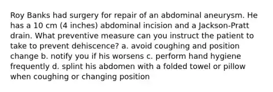 Roy Banks had surgery for repair of an abdominal aneurysm. He has a 10 cm (4 inches) abdominal incision and a Jackson-Pratt drain. What preventive measure can you instruct the patient to take to prevent dehiscence? a. avoid coughing and position change b. notify you if his worsens c. perform <a href='https://www.questionai.com/knowledge/kjxIr4Zil1-hand-hygiene' class='anchor-knowledge'>hand hygiene</a> frequently d. splint his abdomen with a folded towel or pillow when coughing or changing position