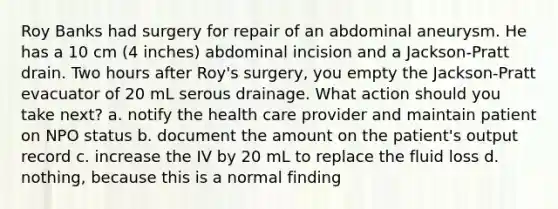 Roy Banks had surgery for repair of an abdominal aneurysm. He has a 10 cm (4 inches) abdominal incision and a Jackson-Pratt drain. Two hours after Roy's surgery, you empty the Jackson-Pratt evacuator of 20 mL serous drainage. What action should you take next? a. notify the health care provider and maintain patient on NPO status b. document the amount on the patient's output record c. increase the IV by 20 mL to replace the fluid loss d. nothing, because this is a normal finding