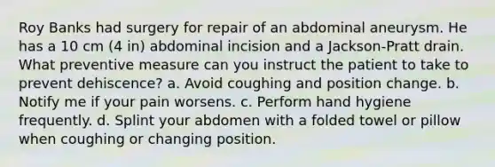 Roy Banks had surgery for repair of an abdominal aneurysm. He has a 10 cm (4 in) abdominal incision and a Jackson-Pratt drain. What preventive measure can you instruct the patient to take to prevent dehiscence? a. Avoid coughing and position change. b. Notify me if your pain worsens. c. Perform hand hygiene frequently. d. Splint your abdomen with a folded towel or pillow when coughing or changing position.