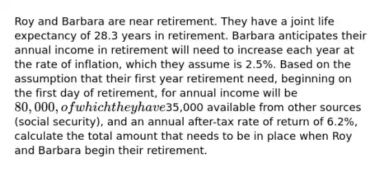 Roy and Barbara are near retirement. They have a joint life expectancy of 28.3 years in retirement. Barbara anticipates their annual income in retirement will need to increase each year at the rate of inflation, which they assume is 2.5%. Based on the assumption that their first year retirement need, beginning on the first day of retirement, for annual income will be 80,000, of which they have35,000 available from other sources (social security), and an annual after-tax rate of return of 6.2%, calculate the total amount that needs to be in place when Roy and Barbara begin their retirement.