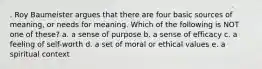 . Roy Baumeister argues that there are four basic sources of meaning, or needs for meaning. Which of the following is NOT one of these? a. a sense of purpose b. a sense of efficacy c. a feeling of self-worth d. a set of moral or ethical values e. a spiritual context