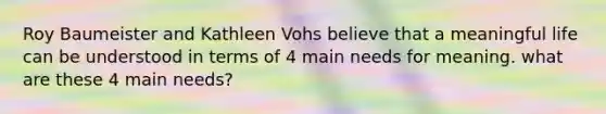 Roy Baumeister and Kathleen Vohs believe that a meaningful life can be understood in terms of 4 main needs for meaning. what are these 4 main needs?