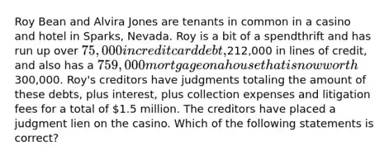 Roy Bean and Alvira Jones are tenants in common in a casino and hotel in Sparks, Nevada. Roy is a bit of a spendthrift and has run up over 75,000 in credit card debt,212,000 in lines of credit, and also has a 759,000 mortgage on a house that is now worth300,000. Roy's creditors have judgments totaling the amount of these debts, plus interest, plus collection expenses and litigation fees for a total of 1.5 million. The creditors have placed a judgment lien on the casino. Which of the following statements is correct?