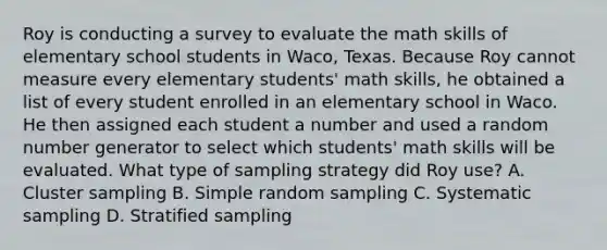 Roy is conducting a survey to evaluate the math skills of elementary school students in Waco, Texas. Because Roy cannot measure every elementary students' math skills, he obtained a list of every student enrolled in an elementary school in Waco. He then assigned each student a number and used a random number generator to select which students' math skills will be evaluated. What type of sampling strategy did Roy use? A. Cluster sampling B. Simple random sampling C. Systematic sampling D. Stratified sampling