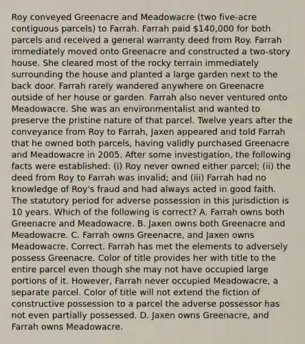 Roy conveyed Greenacre and Meadowacre (two five-acre contiguous parcels) to Farrah. Farrah paid 140,000 for both parcels and received a general warranty deed from Roy. Farrah immediately moved onto Greenacre and constructed a two-story house. She cleared most of the rocky terrain immediately surrounding the house and planted a large garden next to the back door. Farrah rarely wandered anywhere on Greenacre outside of her house or garden. Farrah also never ventured onto Meadowacre. She was an environmentalist and wanted to preserve the pristine nature of that parcel. Twelve years after the conveyance from Roy to Farrah, Jaxen appeared and told Farrah that he owned both parcels, having validly purchased Greenacre and Meadowacre in 2005. After some investigation, the following facts were established: (i) Roy never owned either parcel; (ii) the deed from Roy to Farrah was invalid; and (iii) Farrah had no knowledge of Roy's fraud and had always acted in good faith. The statutory period for adverse possession in this jurisdiction is 10 years. Which of the following is correct? A. Farrah owns both Greenacre and Meadowacre. B. Jaxen owns both Greenacre and Meadowacre. C. Farrah owns Greenacre, and Jaxen owns Meadowacre. Correct. Farrah has met the elements to adversely possess Greenacre. Color of title provides her with title to the entire parcel even though she may not have occupied large portions of it. However, Farrah never occupied Meadowacre, a separate parcel. Color of title will not extend the fiction of constructive possession to a parcel the adverse possessor has not even partially possessed. D. Jaxen owns Greenacre, and Farrah owns Meadowacre.