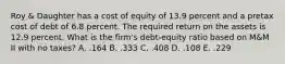 Roy & Daughter has a cost of equity of 13.9 percent and a pretax cost of debt of 6.8 percent. The required return on the assets is 12.9 percent. What is the firm's debt-equity ratio based on M&M II with no taxes? A. .164 B. .333 C. .408 D. .108 E. .229