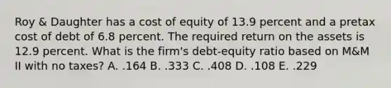 Roy & Daughter has a cost of equity of 13.9 percent and a pretax cost of debt of 6.8 percent. The required return on the assets is 12.9 percent. What is the firm's debt-equity ratio based on M&M II with no taxes? A. .164 B. .333 C. .408 D. .108 E. .229