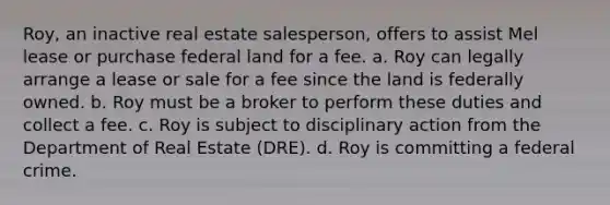 Roy, an inactive real estate salesperson, offers to assist Mel lease or purchase federal land for a fee. a. Roy can legally arrange a lease or sale for a fee since the land is federally owned. b. Roy must be a broker to perform these duties and collect a fee. c. Roy is subject to disciplinary action from the Department of Real Estate (DRE). d. Roy is committing a federal crime.