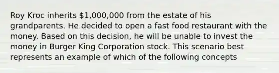 Roy Kroc inherits 1,000,000 from the estate of his grandparents. He decided to open a fast food restaurant with the money. Based on this decision, he will be unable to invest the money in Burger King Corporation stock. This scenario best represents an example of which of the following concepts