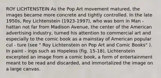 ROY LICHTENSTEIN As the Pop Art movement matured, the images became more concrete and tightly controlled. In the late 1950s, Roy Lichtenstein (1923-1997), who was born in Man - hattan not far from Madison Avenue, the center of the American advertising industry, turned his attention to commercial art and especially to the comic book as a mainstay of American popular cul - ture (see " Roy Lichtenstein on Pop Art and Comic Books" ). In paint - ings such as Hopeless (fig. 15-18), Lichtenstein excerpted an image from a comic book, a form of entertainment meant to be read and discarded, and immortalized the image on a large canvas.