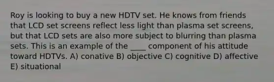 Roy is looking to buy a new HDTV set. He knows from friends that LCD set screens reflect less light than plasma set screens, but that LCD sets are also more subject to blurring than plasma sets. This is an example of the ____ component of his attitude toward HDTVs. A) conative B) objective C) cognitive D) affective E) situational