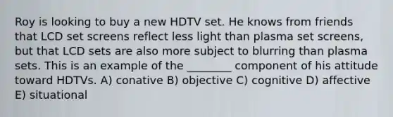 Roy is looking to buy a new HDTV set. He knows from friends that LCD set screens reflect less light than plasma set screens, but that LCD sets are also more subject to blurring than plasma sets. This is an example of the ________ component of his attitude toward HDTVs. A) conative B) objective C) cognitive D) affective E) situational