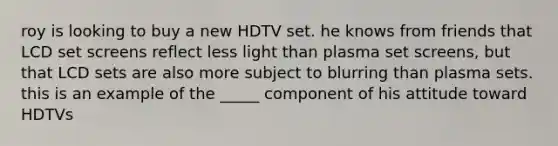 roy is looking to buy a new HDTV set. he knows from friends that LCD set screens reflect less light than plasma set screens, but that LCD sets are also more subject to blurring than plasma sets. this is an example of the _____ component of his attitude toward HDTVs