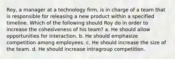 Roy, a manager at a technology firm, is in charge of a team that is responsible for releasing a new product within a specified timeline. Which of the following should Roy do in order to increase the cohesiveness of his team? a. He should allow opportunities for interaction. b. He should emphasize competition among employees. c. He should increase the size of the team. d. He should increase intragroup competition.