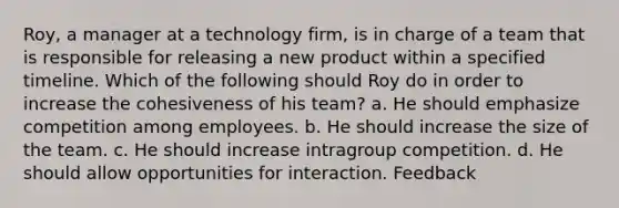 Roy, a manager at a technology firm, is in charge of a team that is responsible for releasing a new product within a specified timeline. Which of the following should Roy do in order to increase the cohesiveness of his team? a. He should emphasize competition among employees. b. He should increase the size of the team. c. He should increase intragroup competition. d. He should allow opportunities for interaction. Feedback