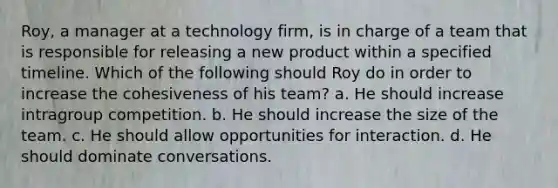 Roy, a manager at a technology firm, is in charge of a team that is responsible for releasing a new product within a specified timeline. Which of the following should Roy do in order to increase the cohesiveness of his team? a. He should increase intragroup competition. b. He should increase the size of the team. c. He should allow opportunities for interaction. d. He should dominate conversations.