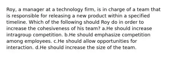 Roy, a manager at a technology firm, is in charge of a team that is responsible for releasing a new product within a specified timeline. Which of the following should Roy do in order to increase the cohesiveness of his team? a.He should increase intragroup competition. b.He should emphasize competition among employees. c.He should allow opportunities for interaction. d.He should increase the size of the team.